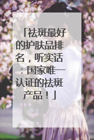 祛斑最好的护肤品排名，听实话：国家唯一认证的祛斑产品！